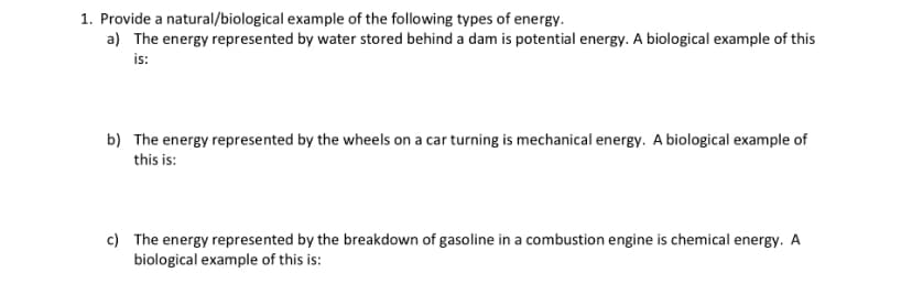 1. Provide a natural/biological example of the following types of energy.
a) The energy represented by water stored behind a dam is potential energy. A biological example of this
is:
b) The energy represented by the wheels on a car turning is mechanical energy. A biological example of
this is:
c) The energy represented by the breakdown of gasoline in a combustion engine is chemical energy. A
biological example of this is: