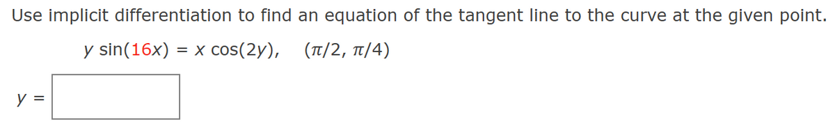 Use implicit differentiation to find an equation of the tangent line to the curve at the given point.
y sin(16x) = x cos(2y),
(π/2, π/4)
y =