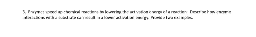 3. Enzymes speed up chemical reactions by lowering the activation energy of a reaction. Describe how enzyme
interactions with a substrate can result in a lower activation energy. Provide two examples.