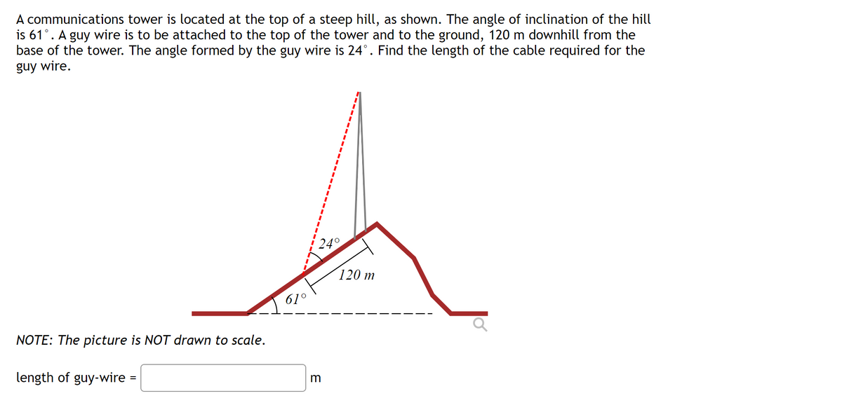 A communications tower is located at the top of a steep hill, as shown. The angle of inclination of the hill
is 61°. A guy wire is to be attached to the top of the tower and to the ground, 120 m downhill from the
base of the tower. The angle formed by the guy wire is 24°. Find the length of the cable required for the
guy wire.
120 m
61°
NOTE: The picture is NOT drawn to scale.
length of guy-wire =
E
