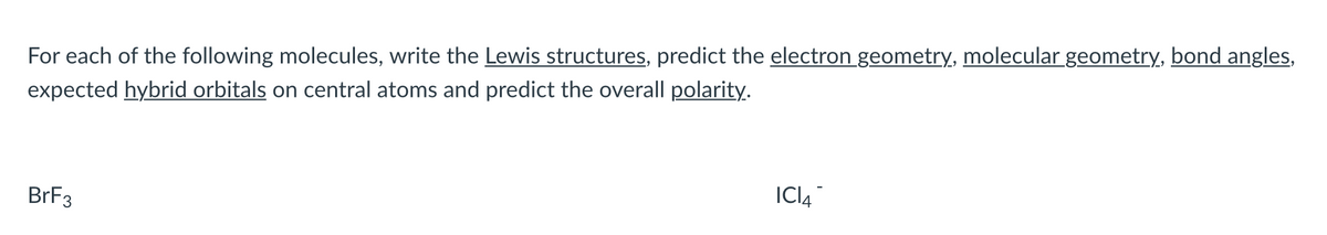 For each of the following molecules, write the Lewis structures, predict the electron geometry, molecular geometry, bond angles,
expected hybrid orbitals on central atoms and predict the overall polarity.
BRF3
ICI4
