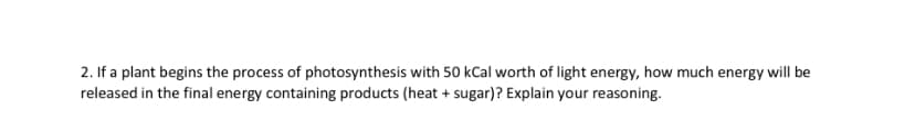 2. If a plant begins the process of photosynthesis with 50 kCal worth of light energy, how much energy will be
released in the final energy containing products (heat + sugar)? Explain your reasoning.
