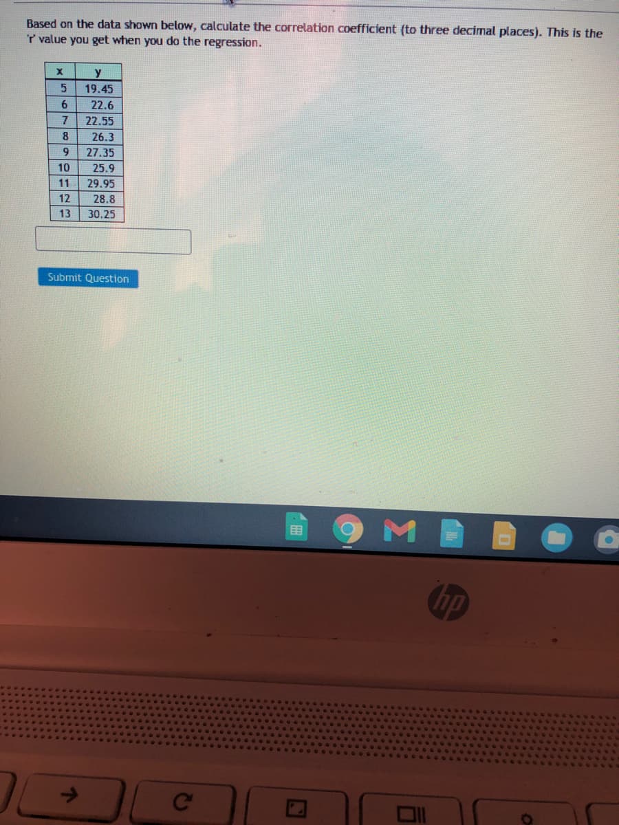 Based on the data shown below, calculate the correlation coefficient (to three decimal places). This is the
T value you get when you do the regression.
19.45
6.
22.6
7
22.55
26.3
9.
27.35
10
25.9
11
29.95
12
28.8
13
30.25
Submit Question
9MB
目
hp
Ce
