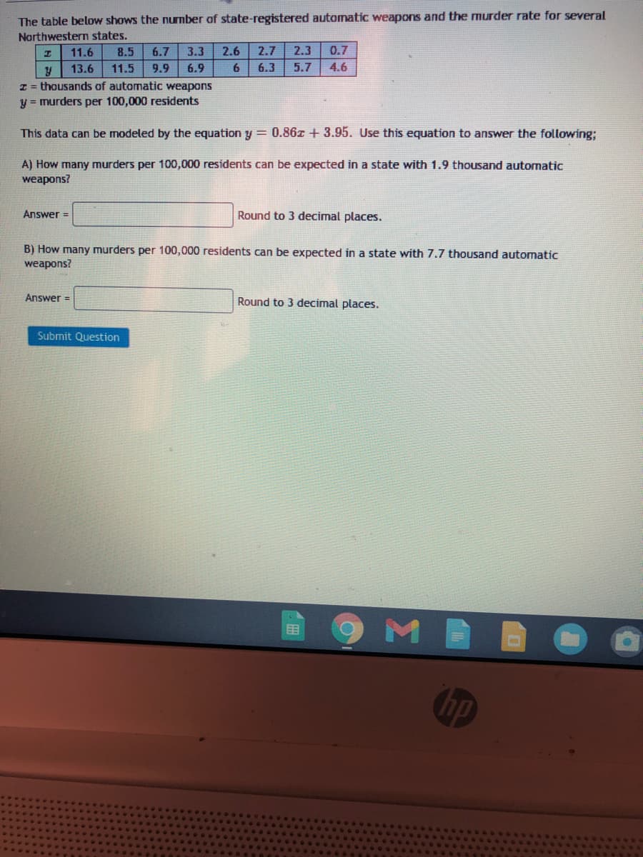 The table below shows the nurmber of state-registered automatic weapons and the murder rate for several
Northwestern states.
11.6
8.5
6.7
3.3
2.6
2.7
2.3
0.7
13.6
11.5
9.9
6.9
6
6.3
5.7
4.6
I = thousands of automatic weapons
y = murders per 100,000 residents
This data can be modeled by the equation y = 0.86z + 3.95. Use this equation to answer the following;
A) How many murders per 100,000 residents can be expected in a state with 1.9 thousand automatic
weapons?
Answer =
Round to 3 decimal places.
B) How many murders per 100,000 residents can be expected in a state with 7.7 thousand automatic
weapons?
Answer =
Round to 3 decimal places.
Submit Question
hp
