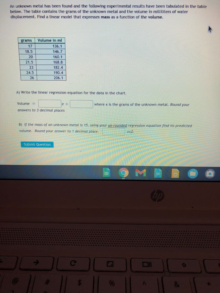 An unknown metal has been found and the following experimental results have been tabulated in the table
below. The table contains the grams of the unknown metal and the volume in milliliters of water
displacement. Find a linear model that expresses mass as a function of the volume.
grams
Volume in ml
17
136.1
18.5
146.7
20
160.1
21.5
168.8
23
182.4
24.5
190.4
26
206.1
A) Write the linear regression equation for the data in the chart.
Volume =
where x is the grams of the unknown metal. Round your
answers to 3 decimal places
B) If the mass of an unknown metal is 15, using your un-rounded regression equation find its predicted
volume. Round your answer to 1 decimal place.
mL
Submit Question
Ce
24
&
