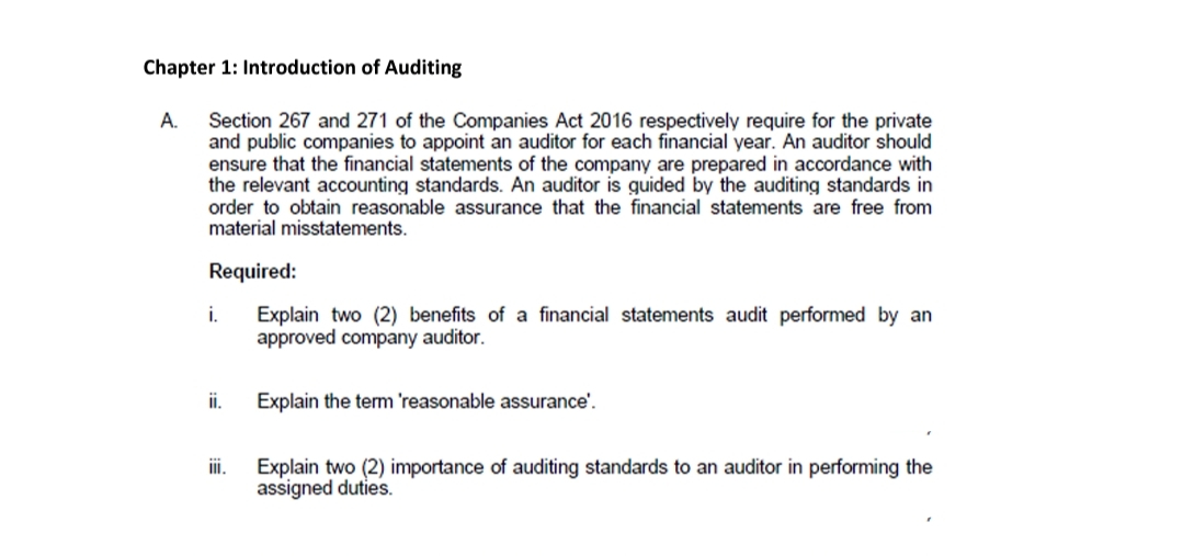 Chapter 1: Introduction of Auditing
A.
Section 267 and 271 of the Companies Act 2016 respectively require for the private
and public companies to appoint an auditor for each financial year. An auditor should
ensure that the financial statements of the company are prepared in accordance with
the relevant accounting standards. An auditor is guided by the auditing standards in
order to obtain reasonable assurance that the financial statements are free from
material misstatements.
Required:
i.
Explain two (2) benefits of a financial statements audit performed by an
approved company auditor.
i.
Explain the tem 'reasonable assurance'.
i.
Explain two (2) importance of auditing standards to an auditor in performing the
assigned duties.
