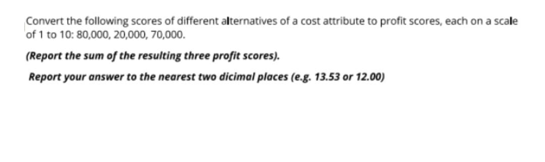 Convert the following scores of different alternatives of a cost attribute to profit scores, each on a scale
of 1 to 10: 80,000, 20,000, 70,000.
(Report the sum of the resulting three profit scores).
Report your answer to the nearest two dicimal places (e.g. 13.53 or 12.00)
