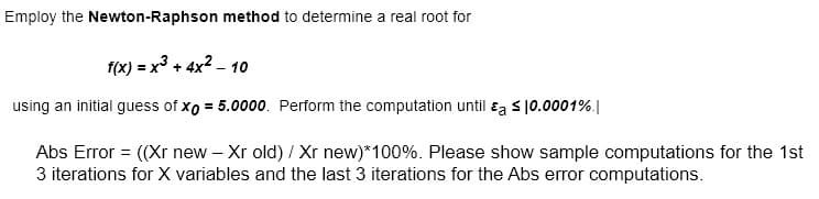 Employ the Newton-Raphson method to determine a real root for
f(x) = x3 + 4x2 – 10
using an initial guess of xo = 5.0000. Perform the computation until ɛa s10.0001%.|
Abs Error = ((Xr new - Xr old) / Xr new)*100%. Please show sample computations for the 1st
3 iterations for X variables and the last 3 iterations for the Abs error computations.
