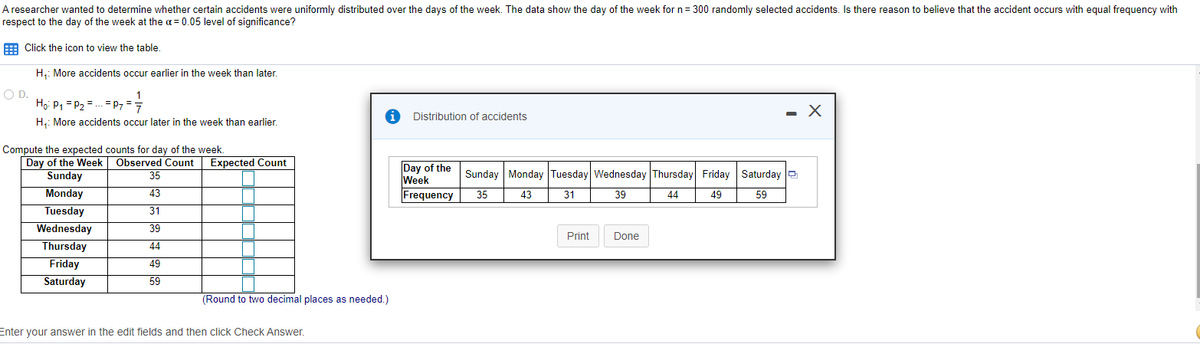 A researcher wanted to determine whether certain accidents were uniformly distributed over the days of the week. The data show the day of the week for n= 300 randomly selected accidents. Is there reason to believe that the accident occurs with equal frequency with
respect to the day of the week at the a = 0.05 level of significance?
E Click the icon to view the table,
H,: More accidents occur earlier in the week than later.
OD.
Ho P, = P2 = .. = P7 =7
Distribution of accidents
H,: More accidents occur later in the week than earlier.
Compute the expected counts for day of the week.
Day of the Week
Sunday
Observed Count
35
Expected Count
Day of the
Week
Frequency
Sunday Monday Tuesday Wednesday Thursday Friday Saturday e
Monday
Tuesday
43
35
43
31
39
44
49
59
31
Wednesday
39
Print
Done
Thursday
44
Friday
49
Saturday
59
(Round to two decimal places as needed.)
Enter your answer in the edit fields and then click Check Answer.
