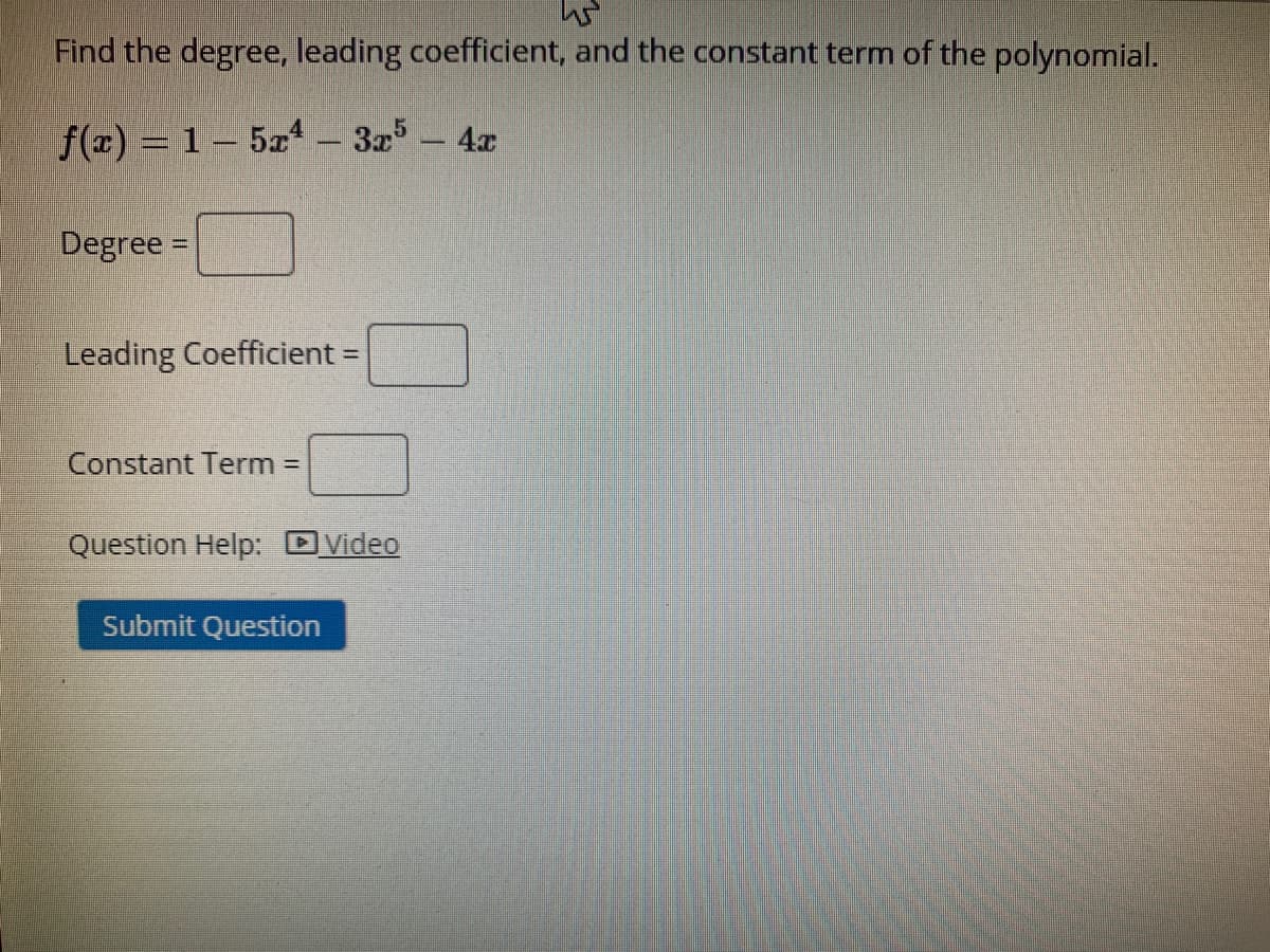 Find the degree, leading coefficient, and the constant term of the polynomial.
f(x) = 1 – 5a – 3x5 - 4x
Degree =
Leading Coefficient =
Constant Term =
Question Help: DVideo
Submit Question
