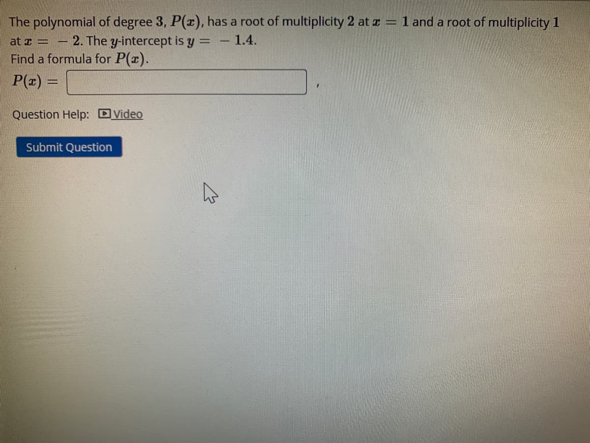The polynomial of degree 3, P(r), has a root of multiplicity 2 at z = 1 and a root of multiplicity 1
- 2. The y-intercept is y =
1.4.
at T =
Find a formula for P(x).
P(z) =
Question Help: DVideo
Submit Question
