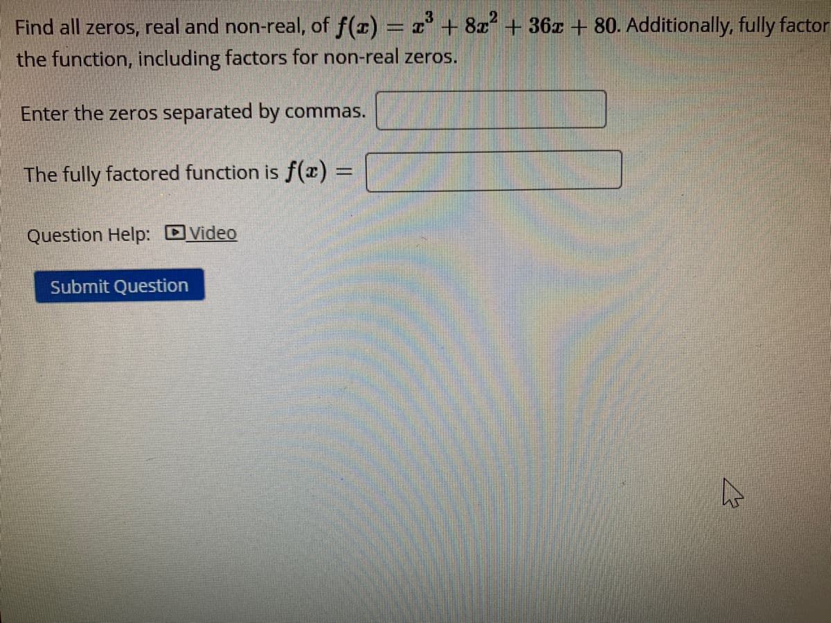 Find all zeros, real and non-real, of f(x) = x + 8x + 36z + 80. Additionally, fully factor
the function, including factors for non-real zeros.
Enter the zeros separated by commas.
The fully factored function is f(x) =
Question Help: DVideo
Submit Question
