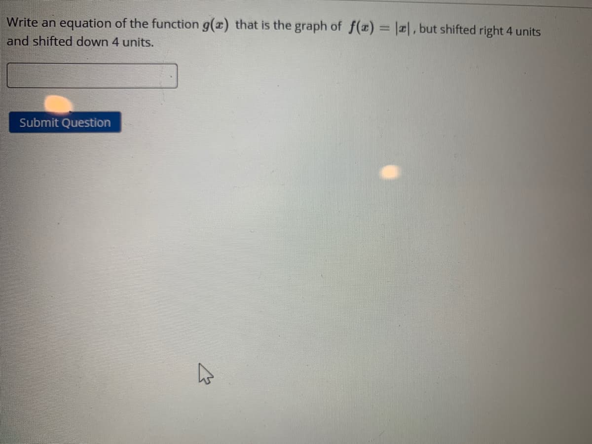 Write an equation of the function g(a) that is the graph of f()%3D|, but shifted right 4 units
and shifted down 4 units.
Submit Question
