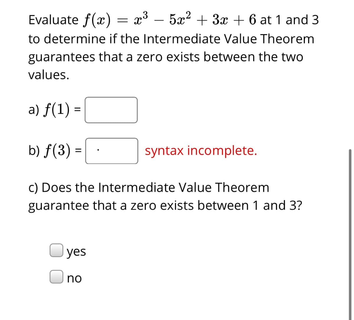 Evaluate f(x)
= x3 – 5x2 + 3x + 6 at 1 and 3
to determine if the Intermediate Value Theorem
guarantees that a zero exists between the two
values.
a) f(1) =
b) ƒ(3) =
syntax incomplete.
c) Does the Intermediate Value Theorem
guarantee that a zero exists between 1 and 3?
yes
no
