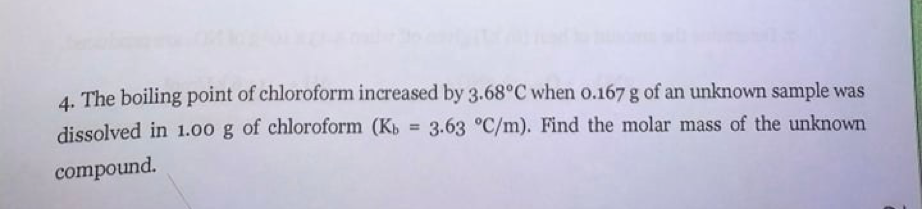 4. The boiling point of chloroform increased by 3.68°C when o.167 g of an unknown sample was
dissolved in 1.00 g of chloroform (Kb = 3.63 °C/m). Find the molar mass of the unknown
compound.
