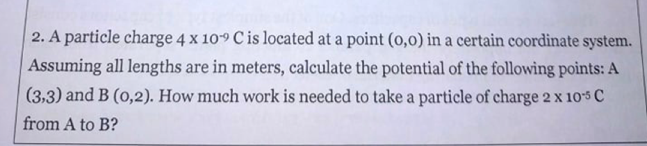 2. A particle charge 4 x 10-9 C is located at a point (0,0) in a certain coordinate system.
Assuming all lengths are in meters, calculate the potential of the following points: A
(3,3) and B (o,2). How much work is needed to take a particle of charge 2 x 105 C
from A to B?
