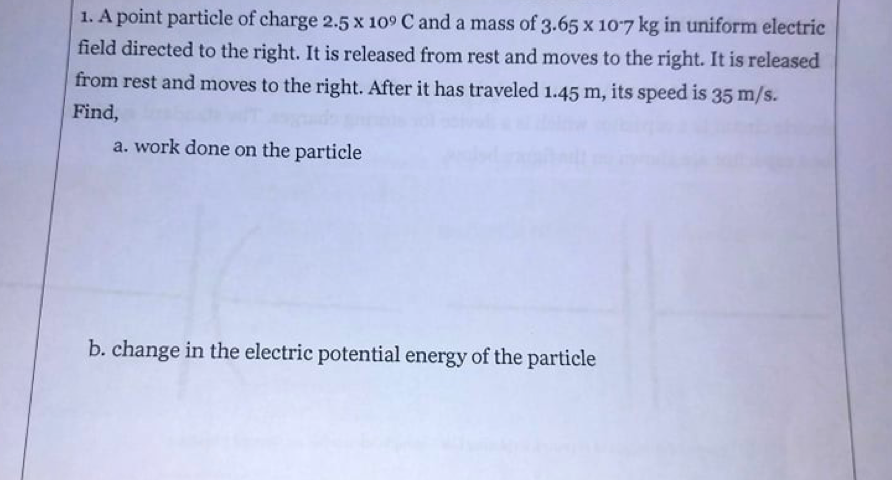 1. A point particle of charge 2.5 x 109 C and a mass of 3.65 x 107 kg in uniform electric
field directed to the right. It is released from rest and moves to the right. It is released
from rest and moves to the right. After it has traveled 1.45 m, its speed is 35 m/s.
Find,
a. work done on the particle
b. change in the electric potential energy of the particle
