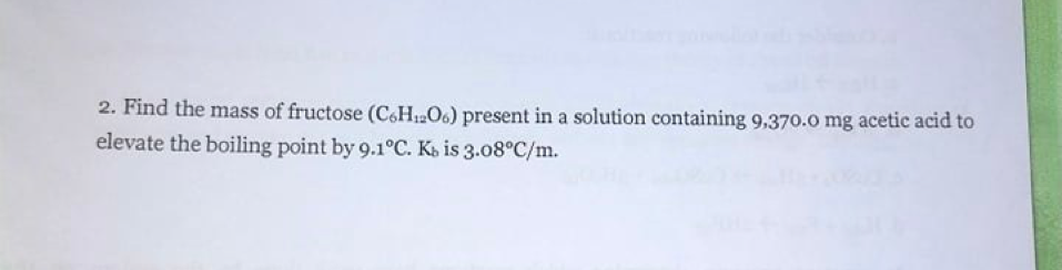 2. Find the mass of fructose (C6H12O6) present in a solution containing 9,370.0 mg acetic acid to
elevate the boiling point by 9.1°C. K» is 3.08°C/m.
