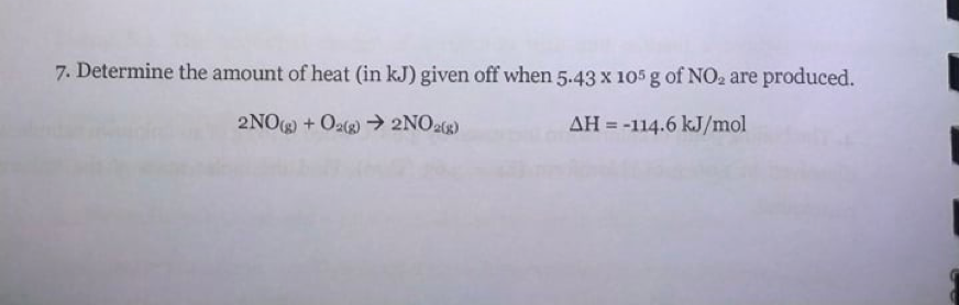 7. Determine the amount of heat (in kJ) given off when 5.43 x 105 g of NO2 are produced.
2NOg) + Oa)→ 2NO2g)
AH = -114.6 kJ/mol
