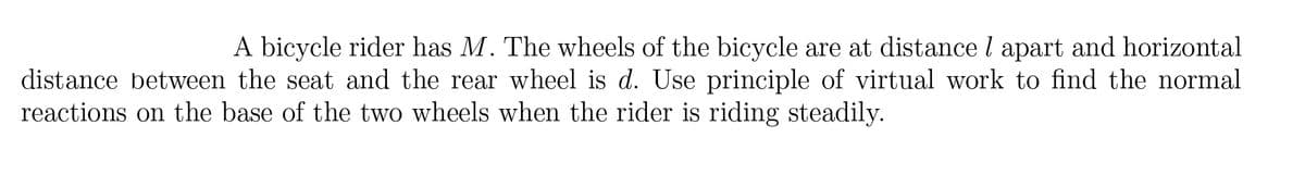 A bicycle rider has M. The wheels of the bicycle are at distance l apart and horizontal
distance between the seat and the rear wheel is d. Use principle of virtual work to find the normal
reactions on the base of the two wheels when the rider is riding steadily.
