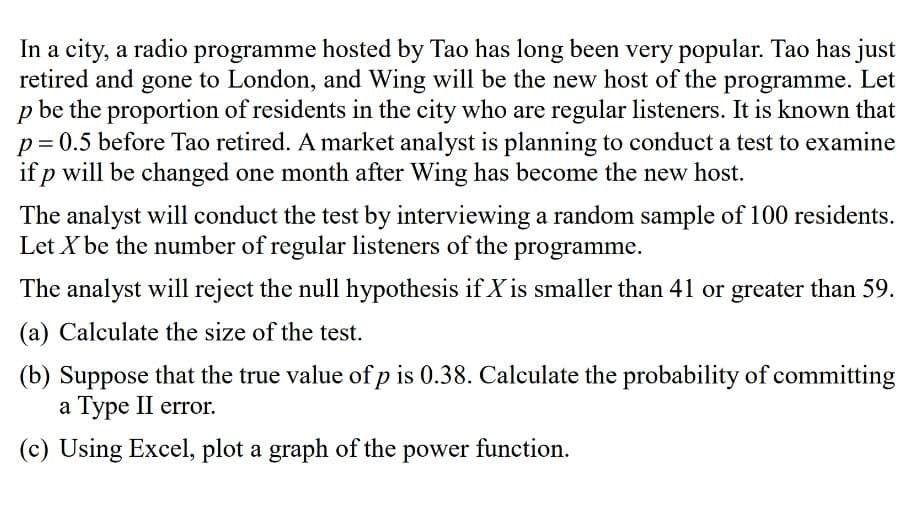 In a city, a radio programme hosted by Tao has long been very popular. Tao has just
retired and gone to London, and Wing will be the new host of the programme. Let
p be the proportion of residents in the city who are regular listeners. It is known that
p= 0.5 before Tao retired. A market analyst is planning to conduct a test to examine
if p will be changed one month after Wing has become the new host.
The analyst will conduct the test by interviewing a random sample of 100 residents.
Let X be the number of regular listeners of the programme.
The analyst will reject the null hypothesis if X is smaller than 41 or greater than 59.
(a) Calculate the size of the test.
(b) Suppose that the true value of p is 0.38. Calculate the probability of committing
a Type II error.
(c) Using Excel, plot a graph of the power function.
