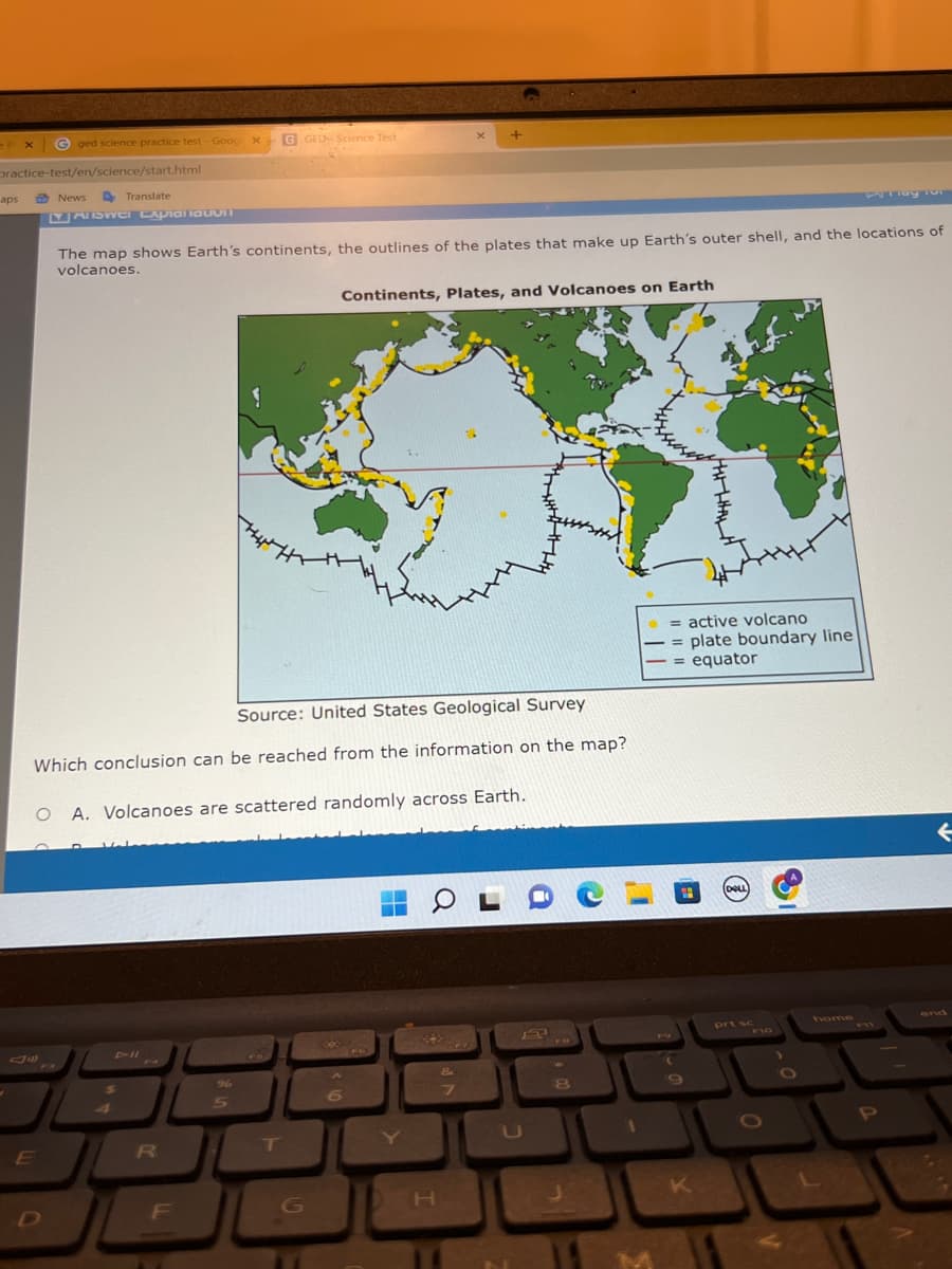 EPX
practice-test/en/science/start.html
aps
Gged science practice test - Goog
E
News DTranslate
YASWEI Expialiauvil
D
x
G GED- Science Test
Source: United States Geological Survey
Which conclusion can be reached from the information on the map?
R
The map shows Earth's continents, the outlines of the plates that make up Earth's outer shell, and the locations of
volcanoes.
O A. Volcanoes are scattered randomly across Earth.
F
T
Continents, Plates, and Volcanoes on Earth
G
X
6
H
&
7
8
= active volcano
= plate boundary line
= equator
K
(DELL)
prt sc
F10
O
Play TVI
home
P
←