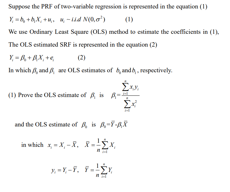 Suppose the PRF of two-variable regression is represented in the equation (1)
Y₁ = b + b₁X₁ +u₁, u~ii.d N(0,0²)
(1)
We use Ordinary Least Square (OLS) method to estimate the coefficients in (1),
The OLS estimated SRF is represented in the equation (2)
Y₁ =B₁ + B₁X₁ + e,
(2)
In which , and B, are OLS estimates of b, and b, respectively.
Σ
‚X¡Yi
i=1
(1) Prove the OLS estimate of ß, is B
n
Σx²
i=1
and the OLS estimate of B is B-Y-Â₁X
n
in which x₁ = X₁-X, X = ²X₁
ΣΧ
i=1
n
y=Y-Y, Y=! Y
ni=1