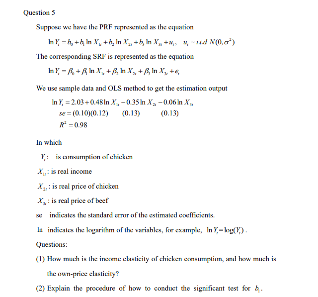 Question 5
Suppose we have the PRF represented as the equation
In Y₁ = b + b₂ ln X₁, + b₂ ln X₂, + b² ln X3, +u, u, -iid N(0,0¹)
The corresponding SRF is represented as the equation
In Y, =B₁ + B, In X₁, + B₂ In X₂, + B₂ In X3, + e,
We use sample data and OLS method to get the estimation output
In Y, = 2.03 +0.48 In X₁,-0.35 In X₂ -0.06 In X3
se = (0.10)(0.12) (0.13)
(0.13)
R² = 0.98
In which
Y: is consumption of chicken
X₁,: is real income
X₂, is real price of chicken
X: is real price of beef
se indicates the standard error of the estimated coefficients.
In indicates the logarithm of the variables, for example, In Y,=log(Y).
Questions:
(1) How much is the income elasticity of chicken consumption, and how much is
the own-price elasticity?
(2) Explain the procedure of how to conduct the significant test for b₁.