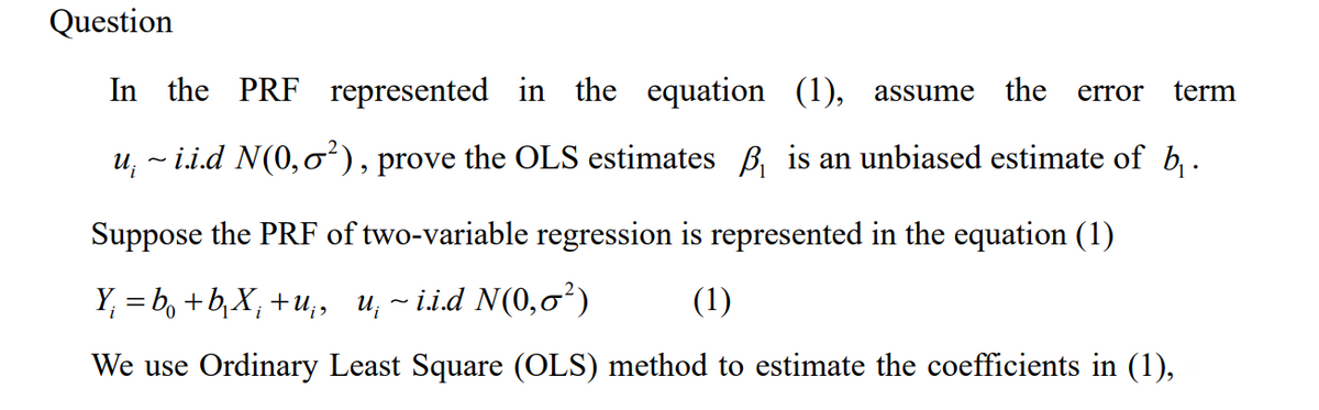 Question
In the PRF represented in the equation (1), assume
the error term
u¡ ~ i.i.d N(0,♂²), prove the OLS estimates ₁ is an unbiased estimate of b₁ .
Suppose the PRF of two-variable regression is represented in the equation (1)
Y₁ = b +b₁X¡ +u;, u¡ ~i.i.d N(0,0²)
(1)
We use Ordinary Least Square (OLS) method to estimate the coefficients in (1),