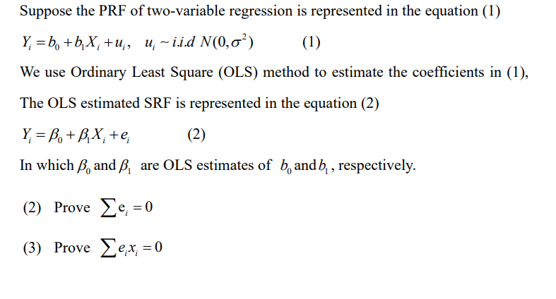 Suppose the PRF of two-variable regression is represented in the equation (1)
Y₁ =b₁ + b₁X₁ + u₁, u~i.i.d N(0,0²)
(1)
We use Ordinary Least Square (OLS) method to estimate the coefficients in (1),
The OLS estimated SRF is represented in the equation (2)
Y₁ =B₁ + B₁X₁ + e,
(2)
In which , and B, are OLS estimates of b, and b, respectively.
(2) Prove Σe, = 0
(3) Prove Sex = 0
