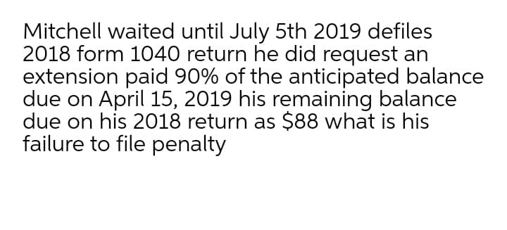 Mitchell waited until July 5th 2019 defiles
2018 form 1040 return he did request an
extension paid 90% of the anticipated balance
due on April 15, 2019 his remaining balance
due on his 2018 return as $88 what is his
failure to file penalty
