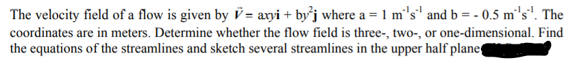 The velocity field of a flow is given by V = axyi + byj where a = 1 m's' and b = - 0.5 m's". The
coordinates are in meters. Determine whether the flow field is three-, two-, or one-dimensional. Find
the equations of the streamlines and sketch several streamlines in the upper half plane

