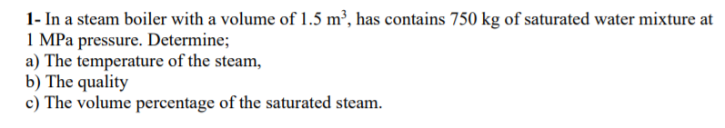 1- In a steam boiler with a volume of 1.5 m², has contains 750 kg of saturated water mixture at
1 MPa pressure. Determine;
a) The temperature of the steam,
b) The quality
c) The volume percentage of the saturated steam.
