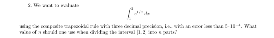 2. We want to evaluate
el/= dx
using the composite trapezoidal rule with three decimal precision, i.e., with an error less than 5-10-4. What
value of n should one use when dividing the interval [1, 2] into n parts?
