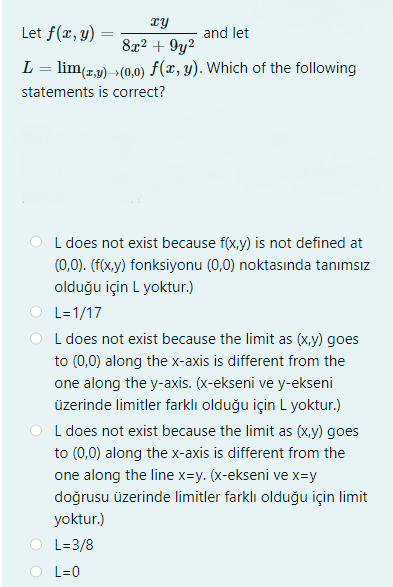 ry
Let f(r, y)
and let
8x2 + 9y2
L = lim(z,y) +(0,0) f(x, y). Which of the following
statements is correct?
L does not exist because f(x,y) is not defined at
(0,0). (f(x.y) fonksiyonu (0,0) noktasında tanımsız
olduğu için L yoktur.)
L=1/17
L does not exist because the limit as (x,y) goes
to (0,0) along the x-axis is different from the
one along the y-axis. (x-ekseni ve y-ekseni
üzerinde limitler farklı olduğu için L yoktur.)
L does not exist because the limit as (x,y) goes
to (0,0) along the x-axis is different from the
one along the line x=y. (x-ekseni ve x=y
doğrusu üzerinde limitler farklı olduğu için limit
yoktur.)
L=3/8
L=0
