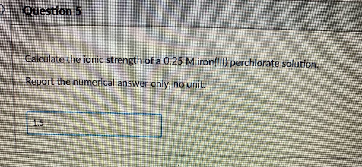 Question 5
Calculate the ionic strength of a 0.25 M iron(IlI) perchlorate solution.
Report the numerical answer only, no unit.
1.5
