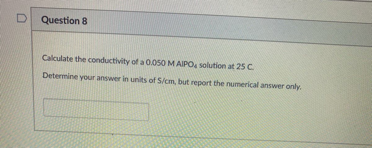 Question 8
Calculate the conductivity of a 0.050 M AIIPO4 solution at 25 C.
Determine your answer in units of S/cm, but report the numerical answer only.
