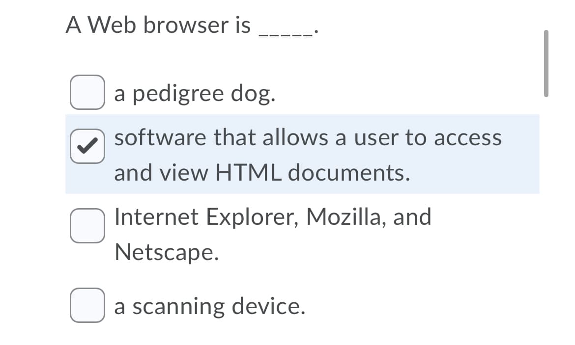 A Web browser is
a pedigree dog.
software that allows a user to access
and view HTML documents.
Internet Explorer, Mozilla, and
Netscape.
a scanning device.
