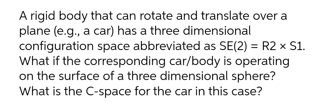 A rigid body that can rotate and translate over a
plane (e.g., a car) has a three dimensional
configuration space abbreviated as SE(2) = R2 × S1.
What if the corresponding car/body is operating
on the surface of a three dimensional sphere?
What is the C-space for the car in this case?
