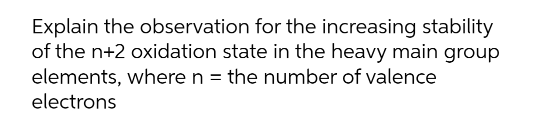 Explain the observation for the increasing stability
of the n+2 oxidation state in the heavy main group
elements, where n = the number of valence
electrons
