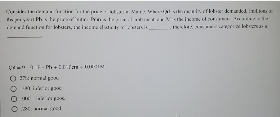 Consider the demand function for the price of lobster in Maine. Where Qd is the quantity of lobster demanded. (millions of
Ibs per year) Pb is the price of butter, Pem is the price of crab meat, and M is the income of consumers. According to the
therefore, consumers categorize lobsters as a
demand function for lobsters, the income elasticity of lobsters is
Qd = 9 – 0.1P – Pb + 0.01Pem + 0.0001M
O .278: normal good
-280: inferior good
-.0001: inferior good
O .280: normal good
