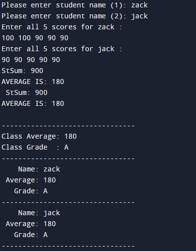 Please enter student name (1): zack
Please enter student name (2): jack
Enter all 5 scores for zack :
100 100 90 90 90
Enter all 5 scores for jack :
90 90 90 90 90
StSum: 900
AVERAGE IS: 180
StSum: 900
AVERAGE IS: 180
Class Average: 180
Class Grade : A
Name: zack
Average: 180
Grade: A
Name: jack
Average: 180
Grade: A
