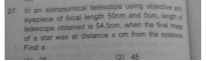 In an astronomical telescope using objective anc
27
eyepiece of focal length 50cm and 5cm, lengh
telescope obtained is 54.5cm, when the final
of a star was at distancex cm from the eyepiecs
mag
Find x.
(21 45
