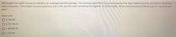 Wanda gets her health insurance covered in an employee benefits package. Her employer pays 45% of her annual premium for basic health insurance, and 35% for dental and
vision insurance. Iif the health insurance premium is $11.540, and the vision and dental are together $1.230 annually. What is the total amount Wanda pays for insurance each
year?
Select one
O a $8,362
Ob. 57,146.50
c. $8.300,50
d. $7,200
