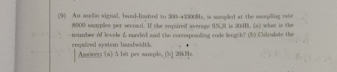(9) An audio signal, band-limited to 300-3300H2, is sampled at the sampling rate
8000 samples per second. If the required average SN, R is 30dB, (a) what is the
number of levels L noeded and the corresponding code length? (b).Calculate the
réquired system bandwidth.
Answer: (a) 5 bit per sample, (b) 20kHz.
