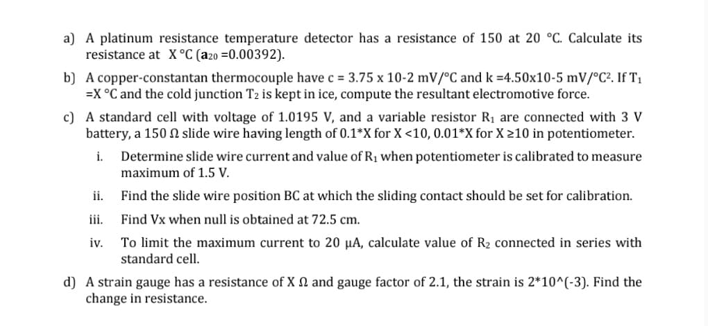 a) A platinum resistance temperature detector has a resistance of 150 at 20 °C. Calculate its
resistance at X °C (a2o =0.00392).
b) A copper-constantan thermocouple have c = 3.75 x 10-2 mV/°C and k =4.50x10-5 mV/°C². If T1
=X °C and the cold junction T2 is kept in ice, compute the resultant electromotive force.
c) A standard cell with voltage of 1.0195 V, and a variable resistor R1 are connected with 3 V
battery, a 150 N slide wire having length of 0.1*X for X <10, 0.01*X for X >10 in potentiometer.
Determine slide wire current and value of R1 when potentiometer is calibrated to measure
maximum of 1.5 V.
i.
ii.
Find the slide wire position BC at which the sliding contact should be set for calibration.
iii.
Find Vx when null is obtained at 72.5 cm.
To limit the maximum current to 20 µA, calculate value of R2 connected in series with
standard cell.
iv.
d) A strain gauge has a resistance of X N and gauge factor of 2.1, the strain is 2*10^(-3). Find the
change in resistance.
