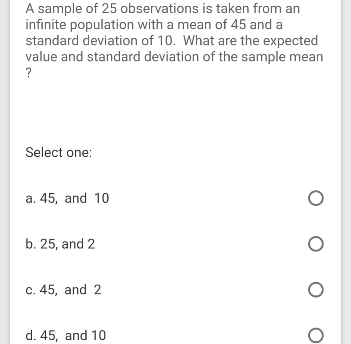 A sample of 25 observations is taken from an
infinite population with a mean of 45 and a
standard deviation of 10. What are the expected
value and standard deviation of the sample mean
?
Select one:
a. 45, and 10
b. 25, and 2
c. 45, and 2
d. 45, and 10
