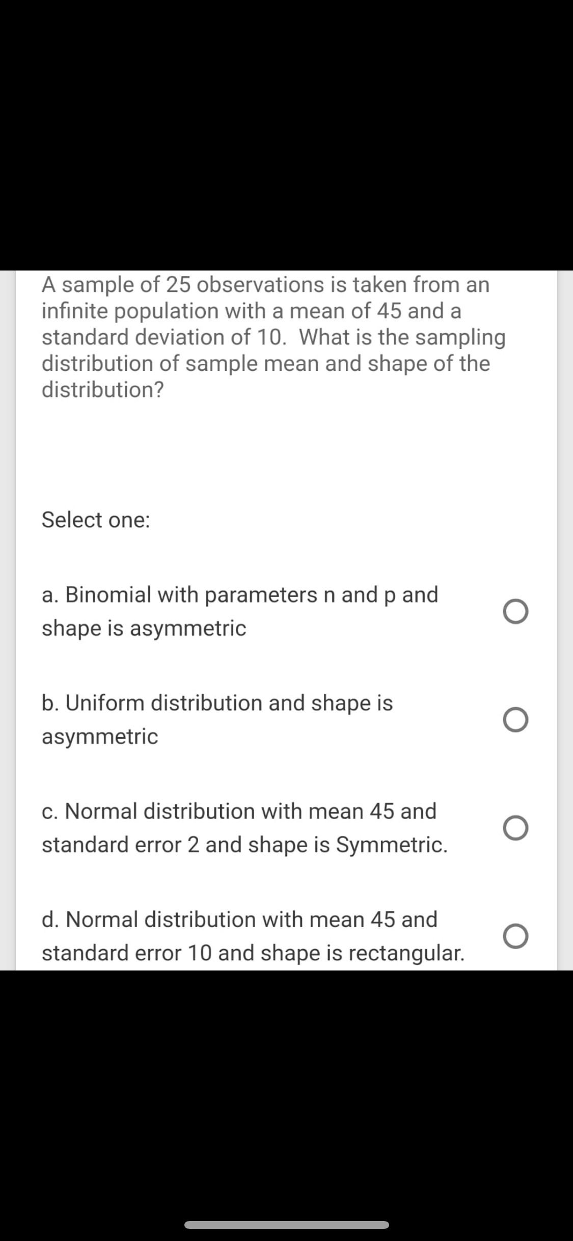 A sample of 25 observations is taken from an
infinite population with a mean of 45 and a
standard deviation of 10. What is the sampling
distribution of sample mean and shape of the
distribution?
