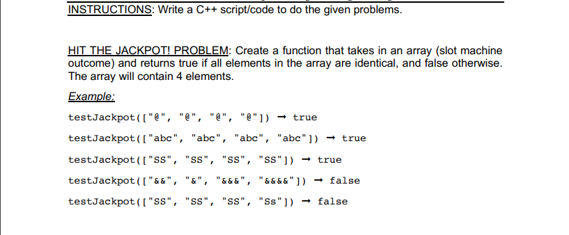 HIT THE JACKPOT! PROBLEM: Create a function that takes in an array (slot machine
outcome) and returns true if all elements in the array are identical, and false otherwise.
The array will contain 4 elements.
Example:
testJackpot(["@", "@", "@", "@"]) → true
testJackpot(["abc", "abc", "abc", "abc"]) → true
testJackpot(( "s", "ss", "Ss", "ss"])
true
testJackpot(["&&", "&", "& & & ", "&&&&"])
- false
testJackpot(["ss", "ss", "ss", "Ss"]) → false
