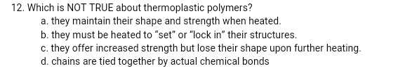 12. Which is NOT TRUE about thermoplastic polymers?
a. they maintain their shape and strength when heated.
b. they must be heated to "set" or "lock in" their structures.
c. they offer increased strength but lose their shape upon further heating.
d. chains are tied together by actual chemical bonds
